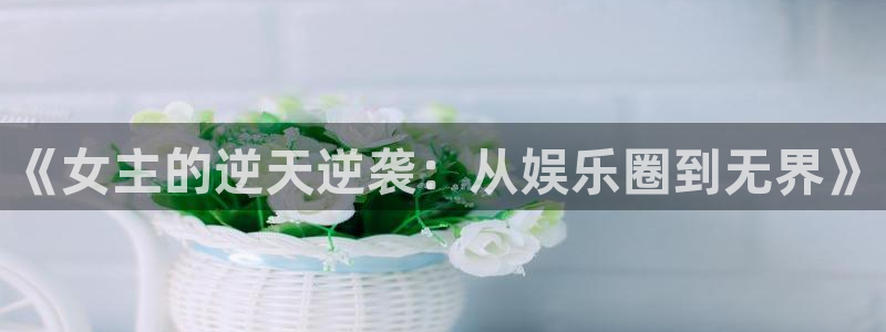 门徒手游下载：《女主的逆天逆袭：从娱乐圈到无界》